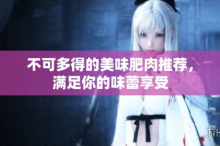 不可多得的美味肥肉推荐，满足你的味蕾享受