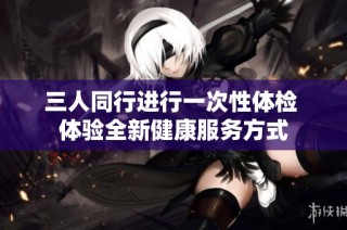 三人同行进行一次性体检 体验全新健康服务方式