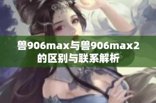兽906max与兽906max2的区别与联系解析