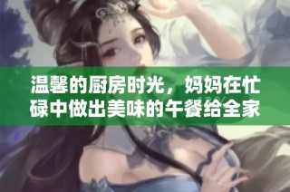 温馨的厨房时光，妈妈在忙碌中做出美味的午餐给全家人