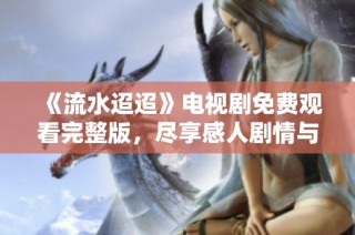 《流水迢迢》电视剧免费观看完整版，尽享感人剧情与美丽风景