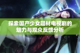 探索国产少女题材电视剧的魅力与观众反馈分析