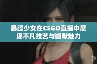 暴躁少女在CSGO直播中展现不凡技艺与幽默魅力