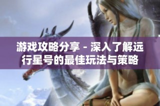 游戏攻略分享 - 深入了解远行星号的最佳玩法与策略