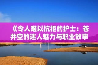 《令人难以抗拒的护士：苍井空的迷人魅力与职业故事》