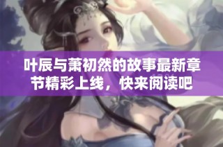 叶辰与萧初然的故事最新章节精彩上线，快来阅读吧