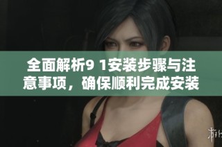 全面解析9 1安装步骤与注意事项，确保顺利完成安装任务