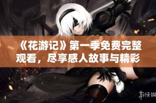 《花游记》第一季免费完整观看，尽享感人故事与精彩剧情