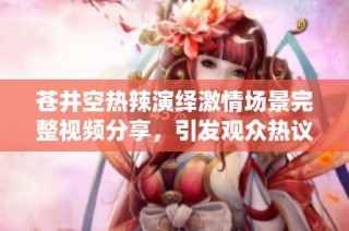 苍井空热辣演绎激情场景完整视频分享，引发观众热议与关注