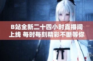 B站全新二十四小时直播间上线 每时每刻精彩不断等你来体验
