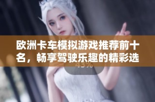 欧洲卡车模拟游戏推荐前十名，畅享驾驶乐趣的精彩选择