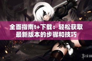 全面指南t+下载：轻松获取最新版本的步骤和技巧