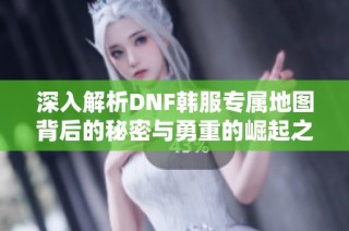 深入解析DNF韩服专属地图背后的秘密与勇重的崛起之路