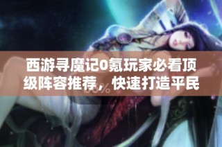 西游寻魔记0氪玩家必看顶级阵容推荐，快速打造平民T0阵容攻略