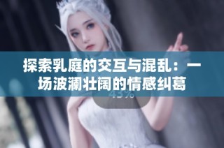 探索乳庭的交互与混乱：一场波澜壮阔的情感纠葛