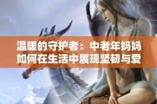 温暖的守护者：中老年妈妈如何在生活中展现坚韧与爱心