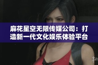 麻花星空无限传媒公司：打造新一代文化娱乐体验平台