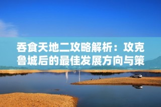 吞食天地二攻略解析：攻克鲁城后的最佳发展方向与策略建议