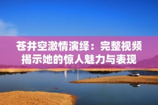 苍井空激情演绎：完整视频揭示她的惊人魅力与表现
