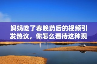 妈妈吃了春晚药后的视频引发热议，你怎么看待这种现象？