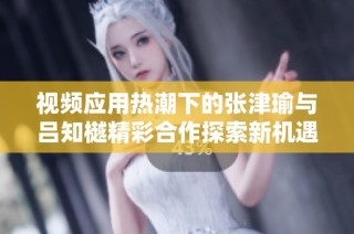 视频应用热潮下的张津瑜与吕知樾精彩合作探索新机遇