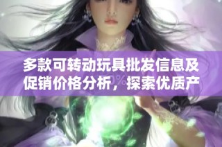 多款可转动玩具批发信息及促销价格分析，探索优质产地货源选购指南