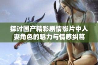 探讨国产精彩剧情影片中人妻角色的魅力与情感纠葛
