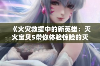 《火灾救援中的新英雄：灭火宝贝5带你体验惊险的灭火任务》