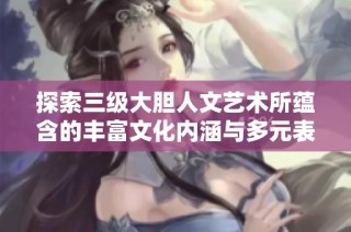 探索三级大胆人文艺术所蕴含的丰富文化内涵与多元表达方式