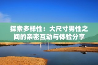 探索多样性：大尺寸男性之间的亲密互动与体验分享