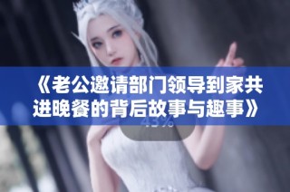 《老公邀请部门领导到家共进晚餐的背后故事与趣事》