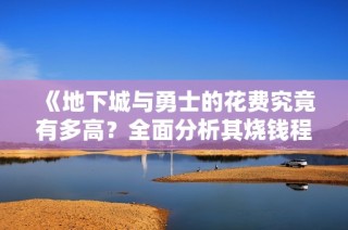 《地下城与勇士的花费究竟有多高？全面分析其烧钱程度》