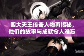 四大天王传奇人物再揭秘，他们的故事与成就令人难忘