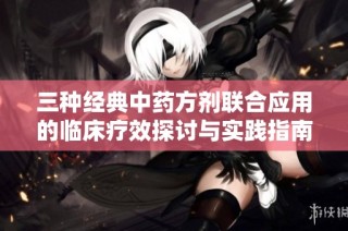 三种经典中药方剂联合应用的临床疗效探讨与实践指南