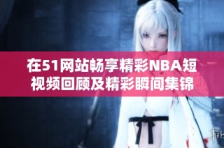 在51网站畅享精彩NBA短视频回顾及精彩瞬间集锦