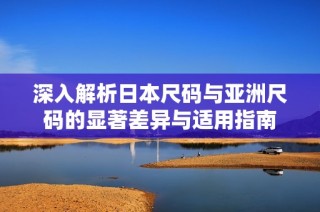 深入解析日本尺码与亚洲尺码的显著差异与适用指南