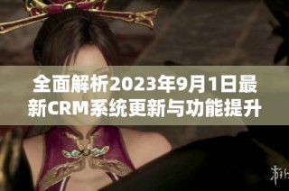 全面解析2023年9月1日最新CRM系统更新与功能提升心得分享