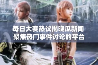 每日大赛热议揭晓瓜新闻 聚焦热门事件讨论的平台