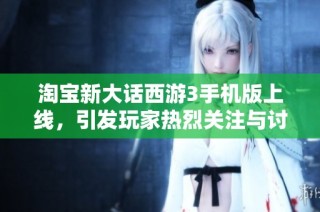 淘宝新大话西游3手机版上线，引发玩家热烈关注与讨论