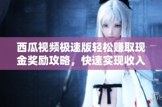 西瓜视频极速版轻松赚取现金奖励攻略，快速实现收入提升