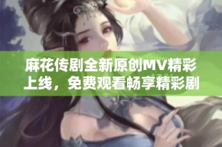 麻花传剧全新原创MV精彩上线，免费观看畅享精彩剧情