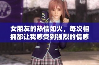 女朋友的热情如火，每次相拥都让我感受到强烈的情感冲击