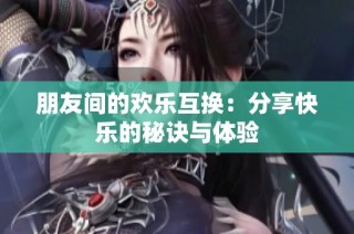 朋友间的欢乐互换：分享快乐的秘诀与体验