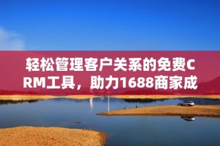 轻松管理客户关系的免费CRM工具，助力1688商家成长
