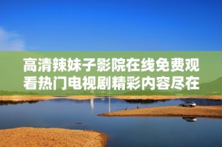 高清辣妹子影院在线免费观看热门电视剧精彩内容尽在其中