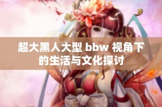 超大黑人大型 bbw 视角下的生活与文化探讨