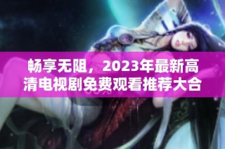 畅享无阻，2023年最新高清电视剧免费观看推荐大合集