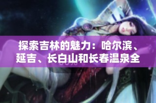 探索吉林的魅力：哈尔滨、延吉、长白山和长春温泉全攻略分享