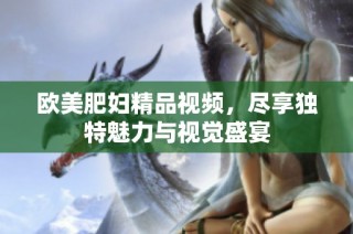 欧美肥妇精品视频，尽享独特魅力与视觉盛宴