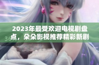 2023年最受欢迎电视剧盘点，朵朵影视推荐精彩新剧